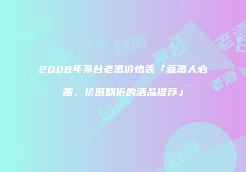 2008年茅台老酒价格表「藏酒人必备，价值翻倍的酒品推荐」