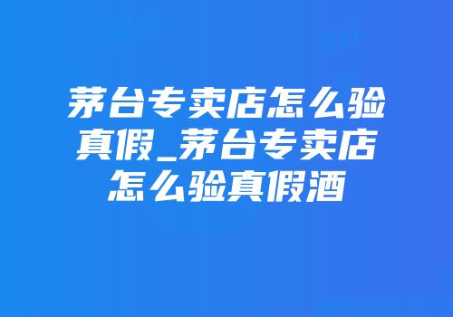 茅台专卖店怎么验真假_茅台专卖店怎么验真假酒