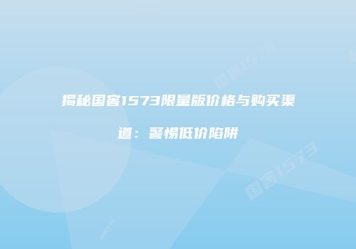 揭秘国窖1573限量版价格与购买渠道：警惕低价陷阱