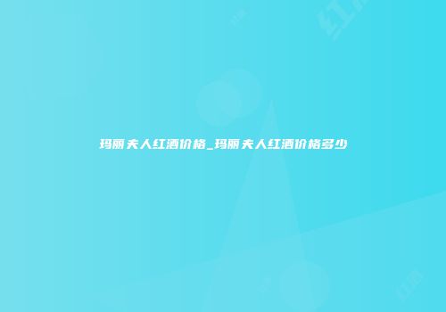 玛丽夫人红酒价格_玛丽夫人红酒价格多少