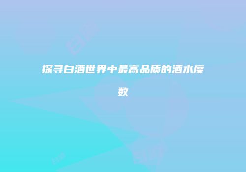探寻白酒世界中最高品质的酒水度数