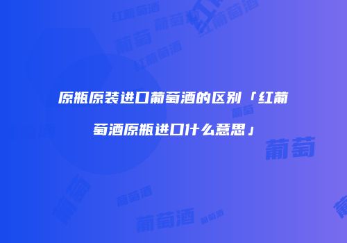 原瓶原装进口葡萄酒的区别「红葡萄酒原瓶进口什么意思」