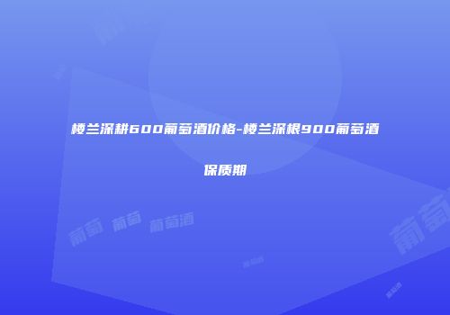 楼兰深耕600葡萄酒价格-楼兰深根900葡萄酒保质期