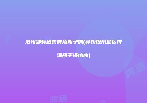 沧州哪有出售啤酒瓶子的(寻找沧州地区啤酒瓶子供应商)