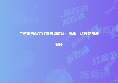 王朝解百纳干红葡萄酒解析：价格、排行及品牌对比