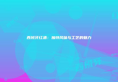 西班牙红酒：独特风味与工艺的魅力