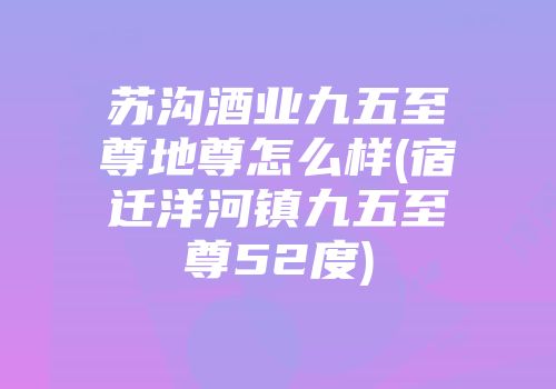 苏沟酒业九五至尊地尊怎么样(宿迁洋河镇九五至尊52度)