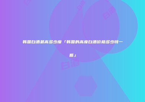 韩国白酒最高多少度「韩国的高度白酒价格多少钱一瓶」