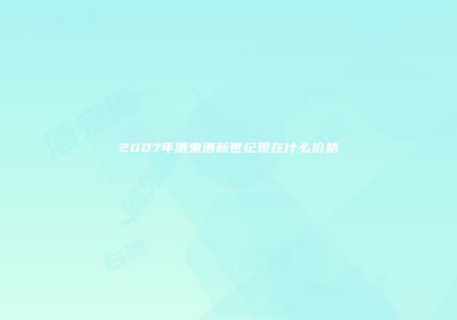 2007年酒鬼酒新世纪现在什么价格
