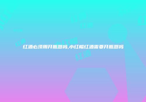 红酒必须用开瓶器吗,小红帽红酒需要开瓶器吗