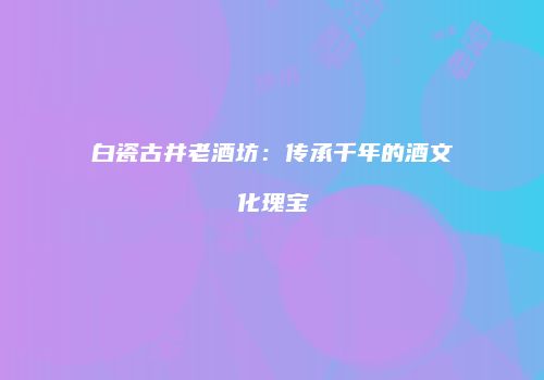 白瓷古井老酒坊：传承千年的酒文化瑰宝