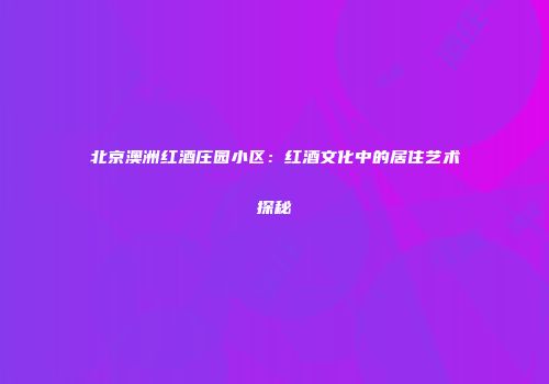 北京澳洲红酒庄园小区：红酒文化中的居住艺术探秘
