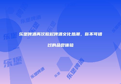 乐堡啤酒再次掀起啤酒文化热潮，你不可错过的品尝体验