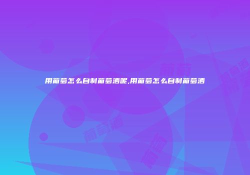 用葡萄怎么自制葡萄酒呢,用葡萄怎么自制葡萄酒