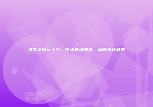 淮北老窖三十年：传承古法酿造，品味独特酒香