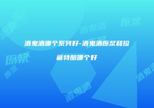 酒鬼酒哪个系列好-酒鬼酒原浆和珍藏特酿哪个好