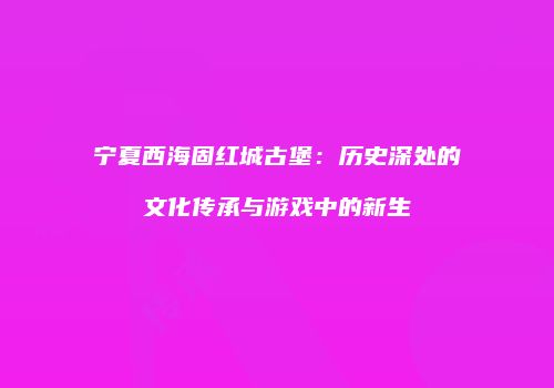 宁夏西海固红城古堡：历史深处的文化传承与游戏中的新生