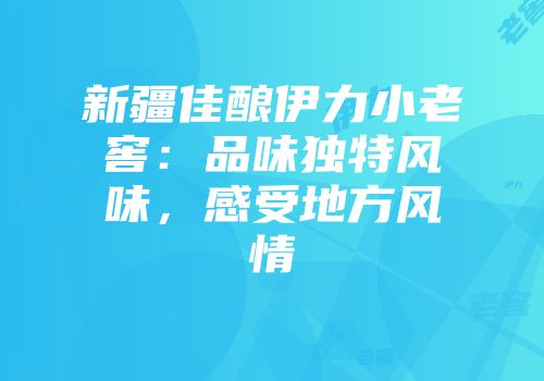 新疆佳酿伊力小老窖：品味独特风味，感受地方风情