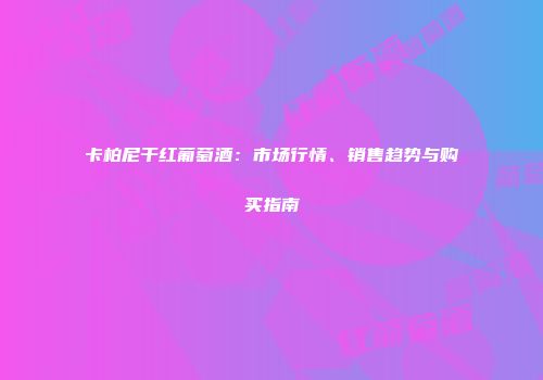 卡柏尼干红葡萄酒：市场行情、销售趋势与购买指南