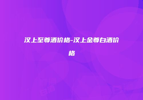 汉上至尊酒价格-汉上金尊白酒价格