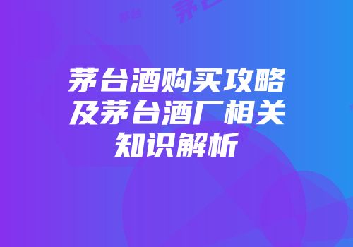 茅台酒购买攻略及茅台酒厂相关知识解析