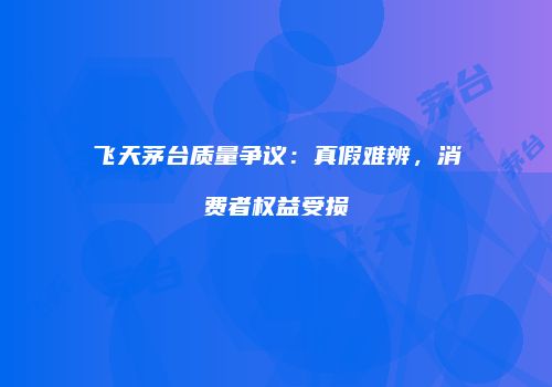飞天茅台质量争议：真假难辨，消费者权益受损