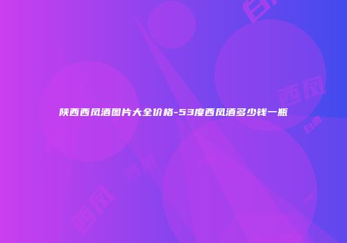 陕西西凤酒图片大全价格-53度西凤酒多少钱一瓶