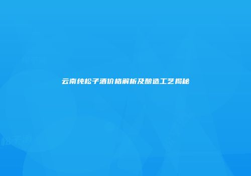 云南纯松子酒价格解析及酿造工艺揭秘