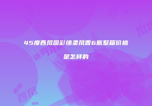 45度西凤国彩绵柔凤香6瓶整箱价格是怎样的