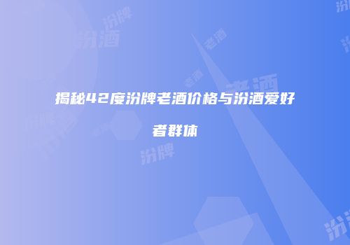 揭秘42度汾牌老酒价格与汾酒爱好者群体