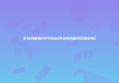茅台洞藏酒20年价格(茅台镇洞藏原浆酒价格)
