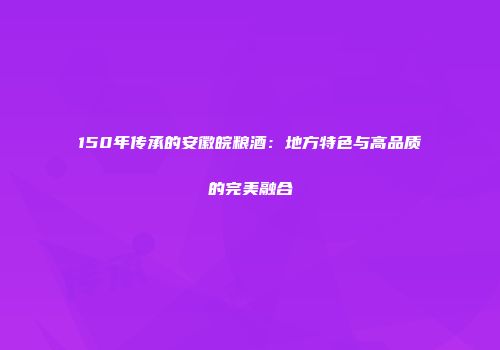 150年传承的安徽皖粮酒：地方特色与高品质的完美融合