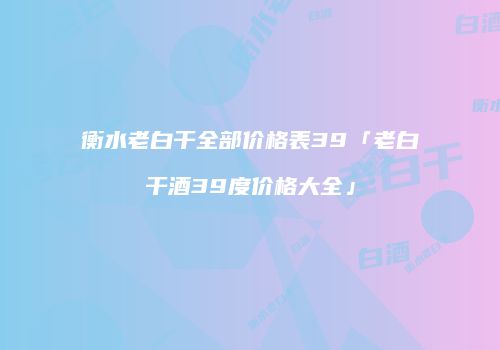 衡水老白干全部价格表39「老白干酒39度价格大全」