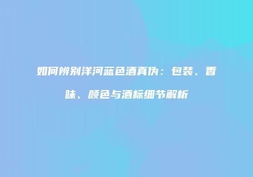 如何辨别洋河蓝色酒真伪：包装、香味、颜色与酒标细节解析