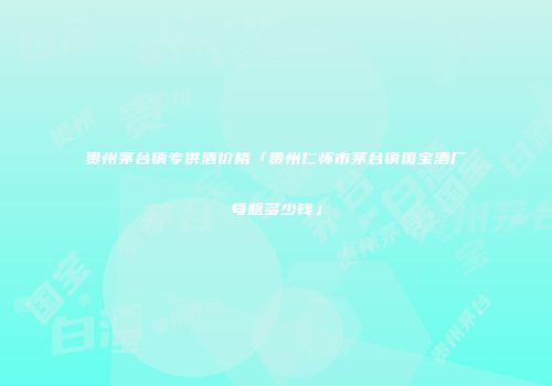 贵州茅台镇专供酒价格「贵州仁怀市茅台镇国宝酒厂每瓶多少钱」