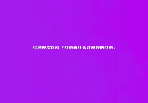 红酒好次区别「红酒看什么才是好的红酒」