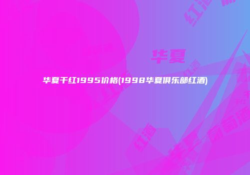 华夏干红1995价格(1998华夏俱乐部红酒)