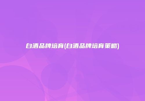 白酒品牌培育(白酒品牌培育策略)