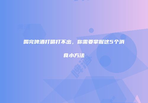 喝完啤酒打嗝打不出，你需要掌握这5个消食小方法