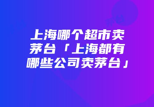 上海哪个超市卖茅台「上海都有哪些公司卖茅台」