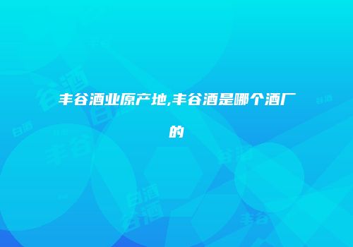 丰谷酒业原产地,丰谷酒是哪个酒厂的