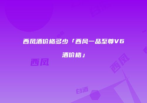 西凤酒价格多少「西风一品至尊V6酒价格」