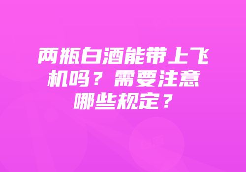 两瓶白酒能带上飞机吗？需要注意哪些规定？