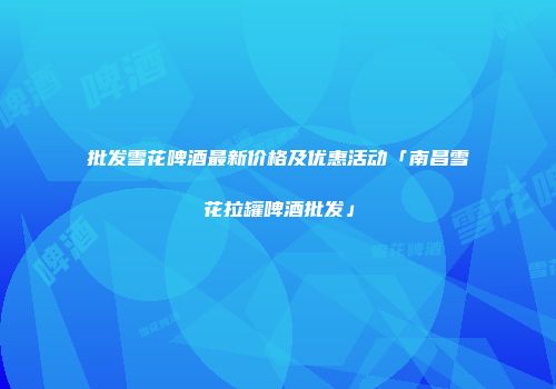 批发雪花啤酒最新价格及优惠活动「南昌雪花拉罐啤酒批发」