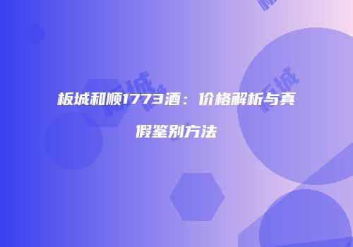 板城和顺1773酒：价格解析与真假鉴别方法