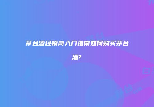 茅台酒经销商入门指南如何购买茅台酒?