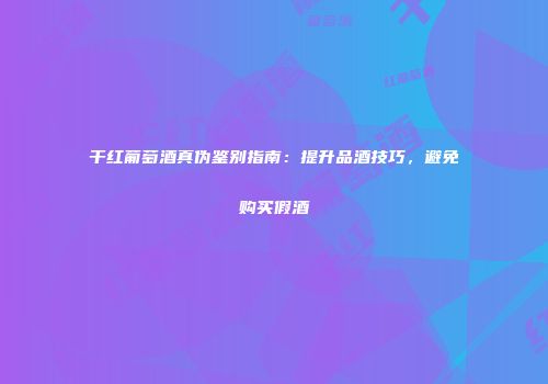 干红葡萄酒真伪鉴别指南：提升品酒技巧，避免购买假酒