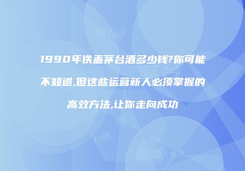 1990年铁盖茅台酒多少钱?你可能不知道,但这些运营新人必须掌握的高效方法,让你走向成功