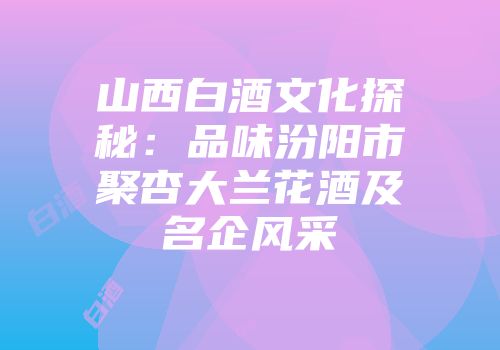山西白酒文化探秘：品味汾阳市聚杏大兰花酒及名企风采