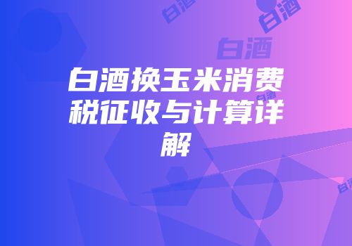 白酒换玉米消费税征收与计算详解